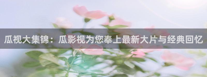 草莓视频樱花动漫：瓜视大集锦：瓜影视为您奉上最新大片与经典回忆